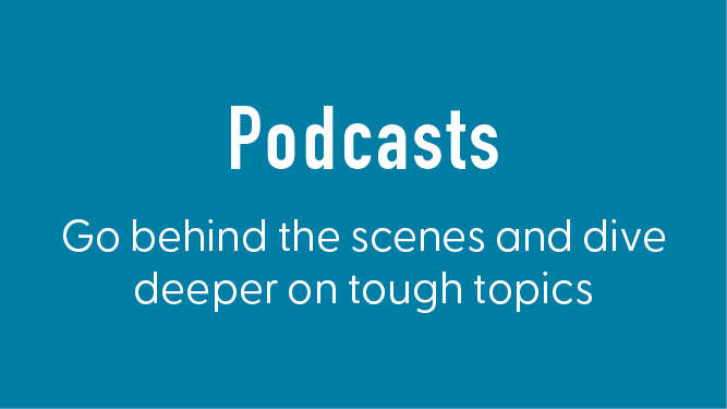 Podcasts. Go behind the scenes and dive deeper on tough topics.