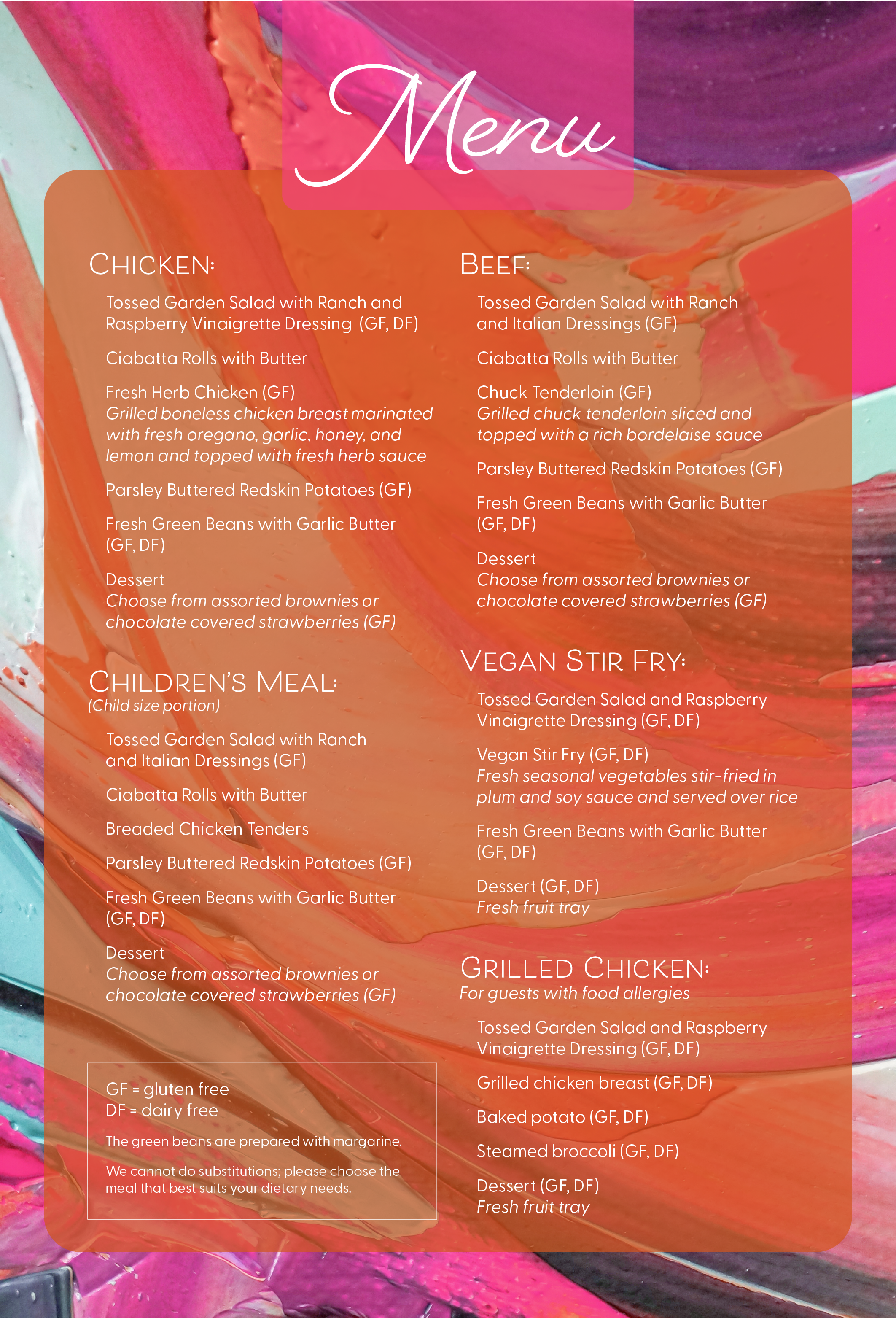 Menu Chicken:  Tossed Garden Salad with Ranch and Raspberry Vinaigrette Dressing  (GF, DF) Ciabatta Rolls with Butter  Fresh Herb Chicken (GF)  Grilled boneless chicken breast marinated  with fresh oregano, garlic, honey, and lemon and topped with fresh herb sauce Parsley Buttered Redskin Potatoes (GF) Fresh Green Beans with Garlic Butter  (GF, DF) Dessert Choose from assorted brownies or  chocolate covered strawberries (GF) Children’s Meal:  (Child size portion)  Tossed Garden Salad with Ranch 