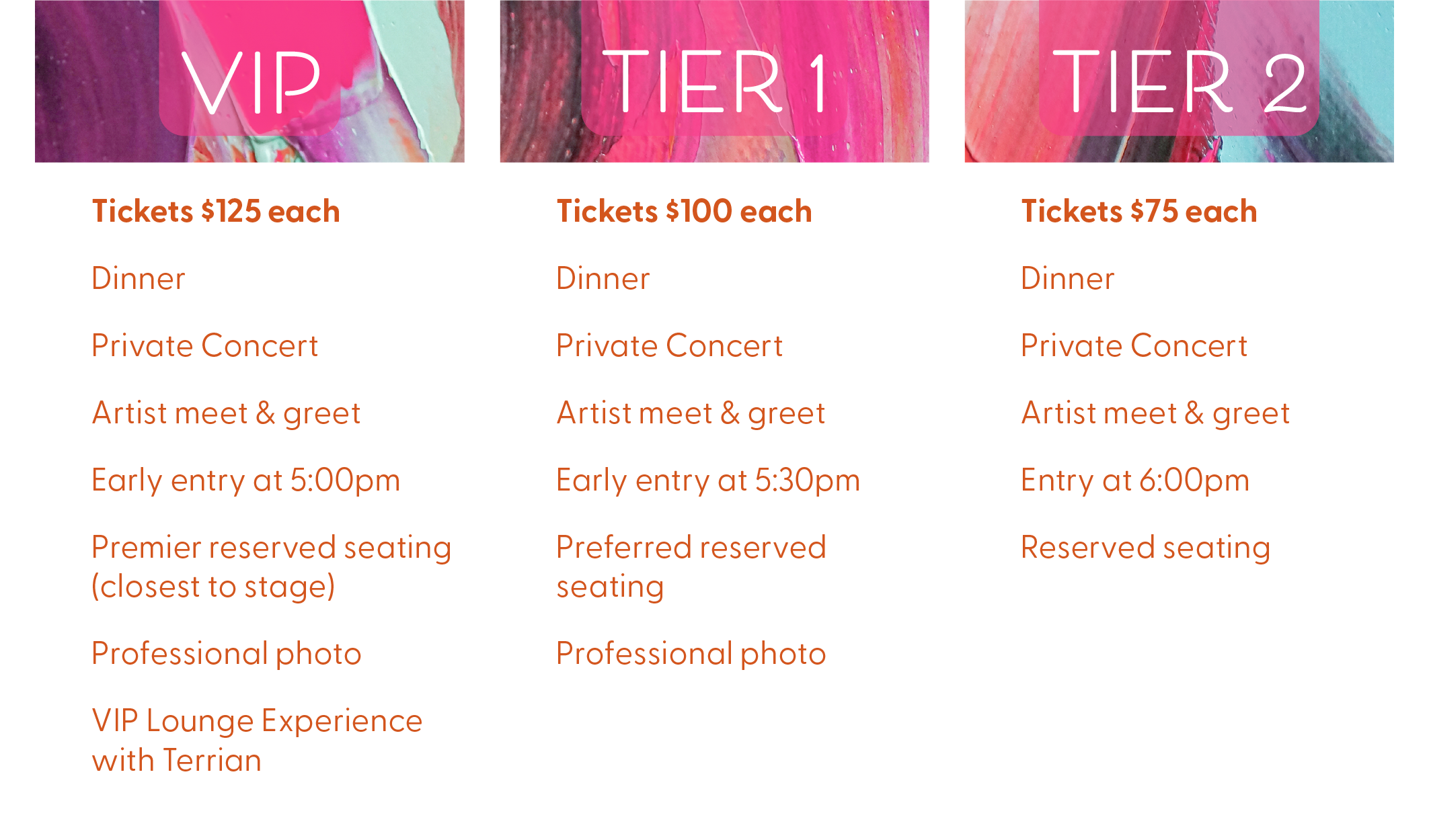 WCSG Father Daughter Banquet Ticket Tiers, VIP: Tickets $125 each. Ticket includes: Dinner, Private Concert, Artist meet & greet, Early entry at 5:00pm, Premier reserved seating (closest to stage), Professional photo, VIP Lounge Experience with Terrian. Tier 1: Tickets $100 each. Tickets include: Dinner, Private Concert, Artist meet & greet, Early entry at 5:30pm, Preferred reserved seating, Professional photo. Tier 2: Tickets $75 each. Tickets include: Dinner, Private Concert, Artist meet & gre