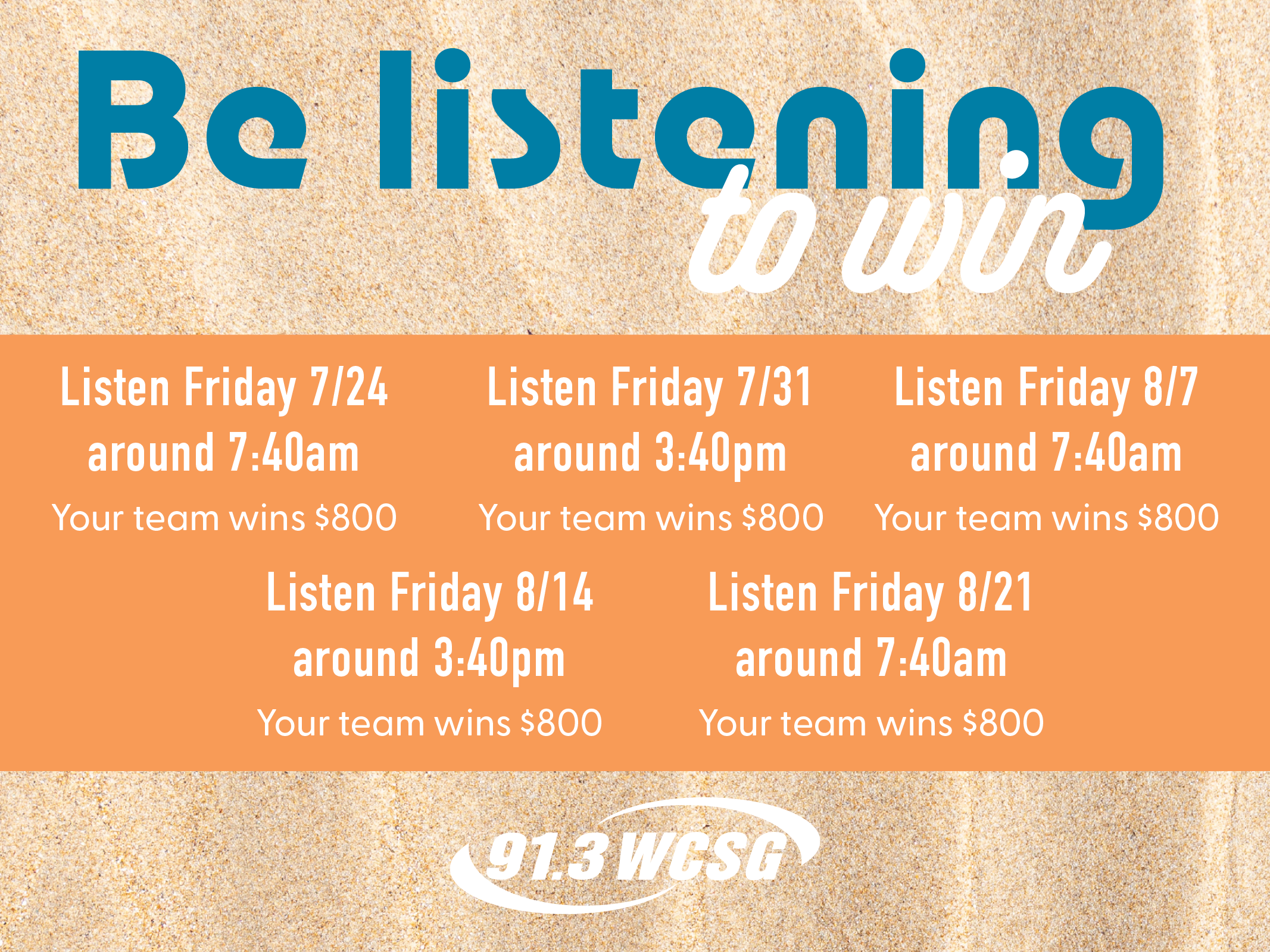 91.3 WCSG Team Up to Win. Be listening to win. Listen Friday 7/24 around 7:40am Your team wins $800. Listen Friday 7/31 around 3:40pm Your team wins $800. Listen Friday 8/7 around 7:40am Your team wins $800. Listen Friday 8/14 around 3:40pm Your team wins $800. Listen Friday 8/21 around 7:40am Your team wins $800.